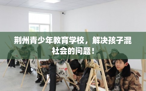 荆州青少年教育学校，解决孩子混社会的问题！