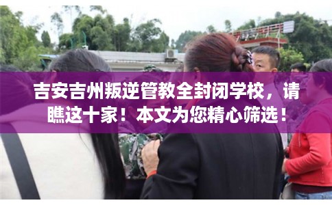 吉安吉州叛逆管教全封闭学校，请瞧这十家！本文为您精心筛选！