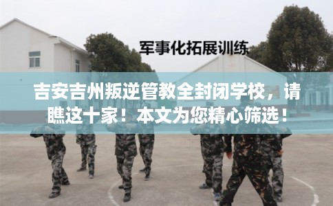 吉安吉州叛逆管教全封闭学校，请瞧这十家！本文为您精心筛选！