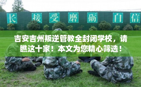 吉安吉州叛逆管教全封闭学校，请瞧这十家！本文为您精心筛选！
