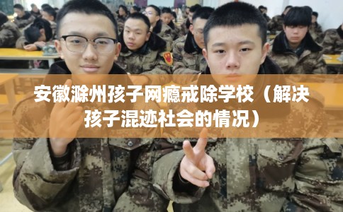 安徽滁州孩子网瘾戒除学校（解决孩子混迹社会的情况）