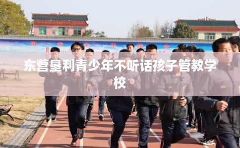 东营垦利青少年不听话孩子管教学校