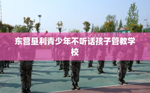 东营垦利青少年不听话孩子管教学校