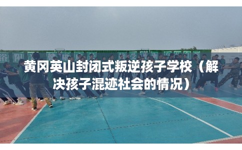 黄冈英山封闭式叛逆孩子学校(解决孩子混迹社会的情况) 黄冈英山封闭式叛逆孩子学校(解决孩子混迹社会的情况)