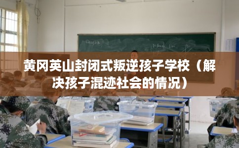 黄冈英山封闭式叛逆孩子学校（解决孩子混迹社会的情况）