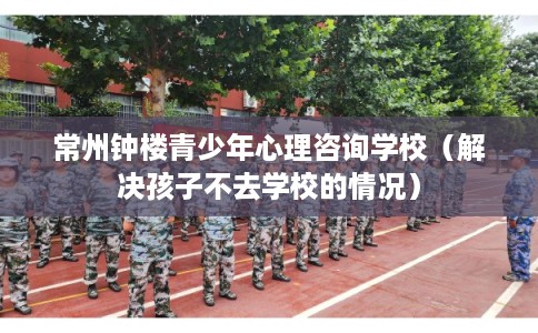 常州钟楼青少年心理咨询学校（解决孩子不去学校的情况）