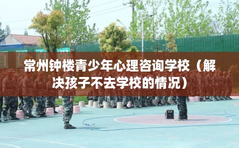 常州钟楼青少年心理咨询学校（解决孩子不去学校的情况）