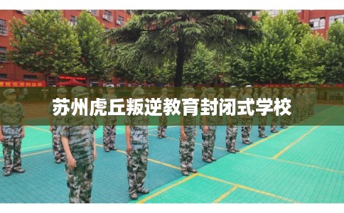 苏州虎丘叛逆教育封闭式学校 苏州虎丘叛逆教育封闭式学校
