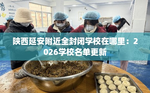 陕西延安附近全封闭学校在哪里：2026学校名单更新