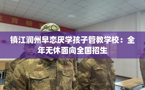 镇江润州早恋厌学孩子管教学校：全年无休面向全国招生