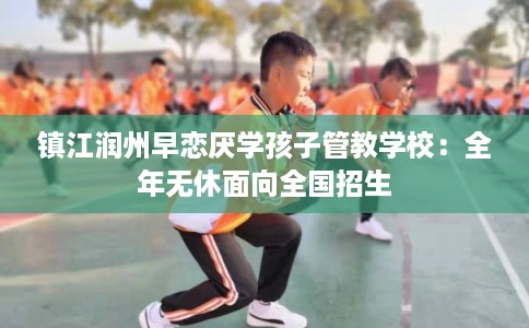 镇江润州早恋厌学孩子管教学校：全年无休面向全国招生