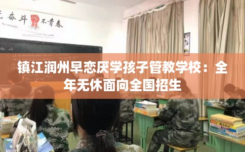 镇江润州早恋厌学孩子管教学校：全年无休面向全国招生