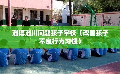 淄博淄川问题孩子学校（改善孩子不良行为习惯）