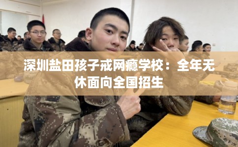 深圳盐田孩子戒网瘾学校：全年无休面向全国招生