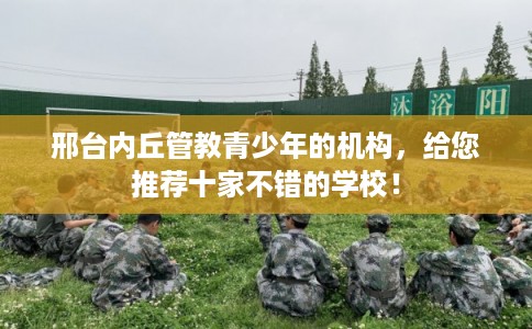 邢台内丘管教青少年的机构，给您推荐十家不错的学校！