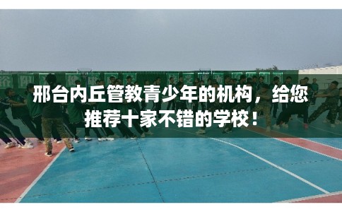 邢台内丘管教青少年的机构，给您推荐十家不错的学校！