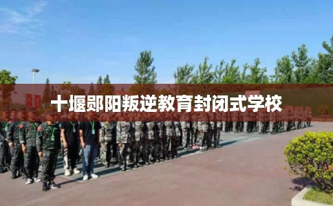 十堰郧阳叛逆教育封闭式学校