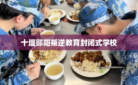 十堰郧阳叛逆教育封闭式学校