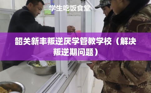韶关新丰叛逆厌学管教学校（解决叛逆期问题）