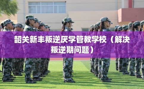 韶关新丰叛逆厌学管教学校（解决叛逆期问题）