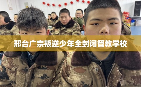 邢台广宗叛逆少年全封闭管教学校