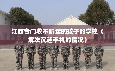 江西专门收不听话的孩子的学校（解决沉迷手机的情况）