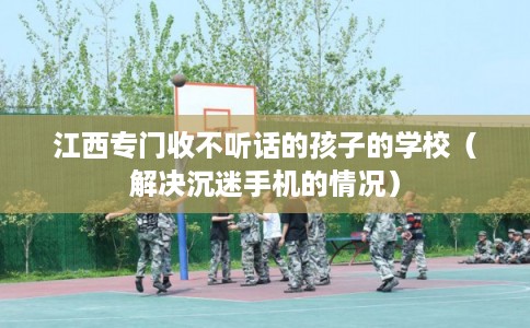 江西专门收不听话的孩子的学校（解决沉迷手机的情况）