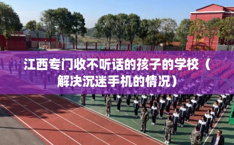 江西专门收不听话的孩子的学校（解决沉迷手机的情况）