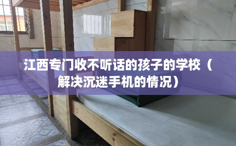 江西专门收不听话的孩子的学校（解决沉迷手机的情况）