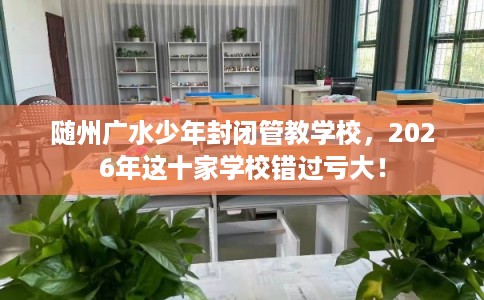 随州广水少年封闭管教学校，2026年这十家学校错过亏大！