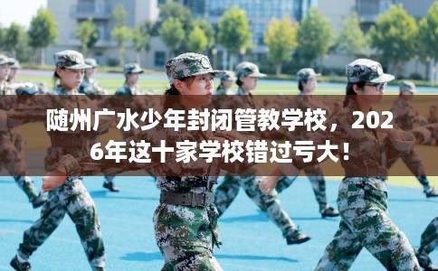 随州广水少年封闭管教学校，2026年这十家学校错过亏大！
