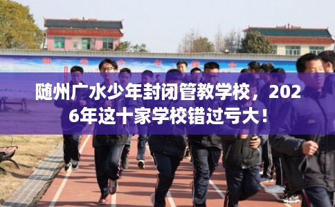 随州广水少年封闭管教学校，2026年这十家学校错过亏大！