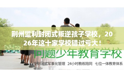 荆州监利封闭式叛逆孩子学校,2026年这十家学校错过亏大! 荆州监利封闭式叛逆孩子学校,2026年这十家学校错过亏大!