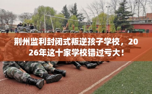 荆州监利封闭式叛逆孩子学校，2026年这十家学校错过亏大！