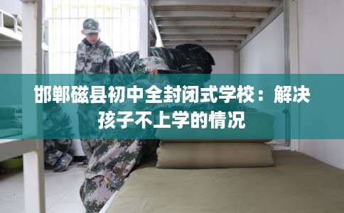 邯郸磁县初中全封闭式学校:解决孩子不上学的情况 邯郸磁县初中全封闭式学校:解决孩子不上学的情况