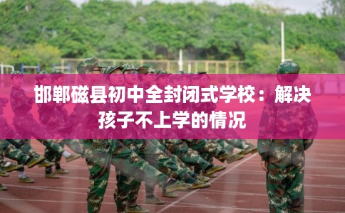 邯郸磁县初中全封闭式学校:解决孩子不上学的情况 邯郸磁县初中全封闭式学校:解决孩子不上学的情况