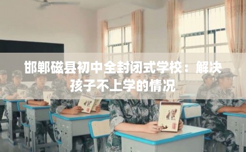 邯郸磁县初中全封闭式学校:解决孩子不上学的情况 邯郸磁县初中全封闭式学校:解决孩子不上学的情况