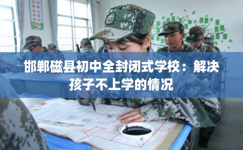 邯郸磁县初中全封闭式学校:解决孩子不上学的情况 邯郸磁县初中全封闭式学校:解决孩子不上学的情况