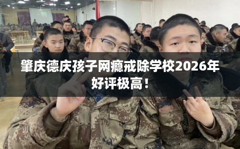 肇庆德庆孩子网瘾戒除学校2026年好评极高！