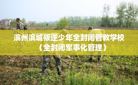 滨州滨城叛逆少年全封闭管教学校（全封闭军事化管理）