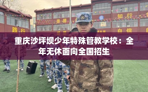 重庆沙坪坝少年特殊管教学校:全年无休面向全国招生 重庆沙坪坝少年特殊管教学校:全年无休面向全国招生