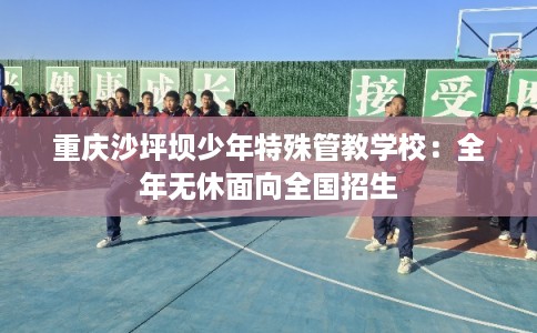 重庆沙坪坝少年特殊管教学校:全年无休面向全国招生 重庆沙坪坝少年特殊管教学校:全年无休面向全国招生