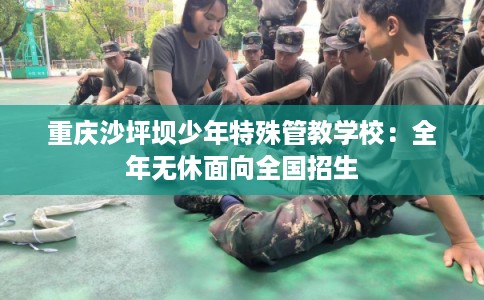 重庆沙坪坝少年特殊管教学校:全年无休面向全国招生 重庆沙坪坝少年特殊管教学校:全年无休面向全国招生