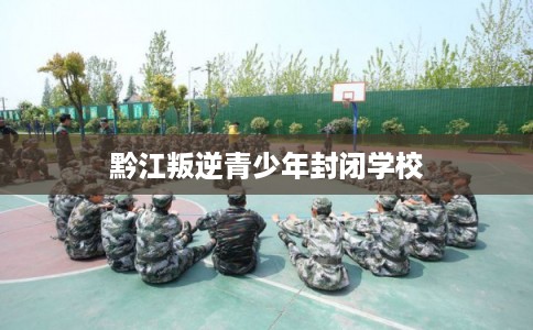 黔江叛逆青少年封闭学校