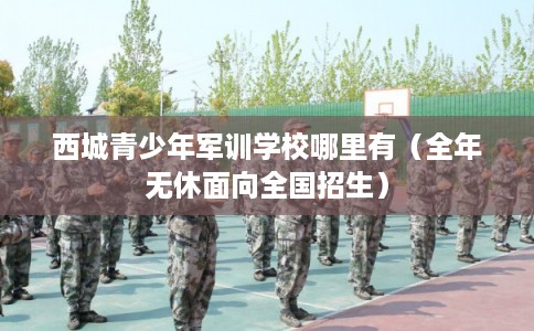 西城青少年军训学校哪里有（全年无休面向全国招生）