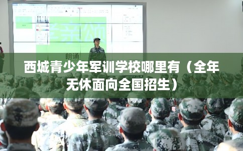 西城青少年军训学校哪里有（全年无休面向全国招生）