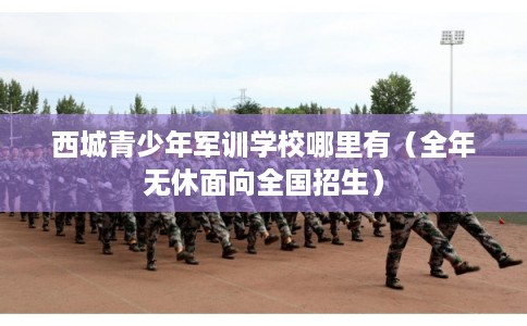 西城青少年军训学校哪里有（全年无休面向全国招生）