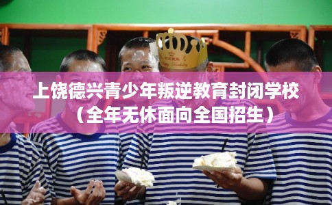 上饶德兴青少年叛逆教育封闭学校（全年无休面向全国招生）