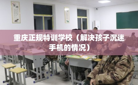 重庆正规特训学校（解决孩子沉迷手机的情况）