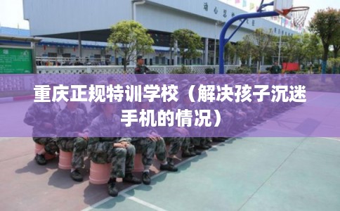重庆正规特训学校（解决孩子沉迷手机的情况）
